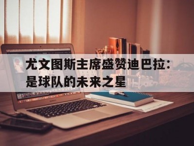 江南体育-尤文图斯主席盛赞迪巴拉：是球队的未来之星