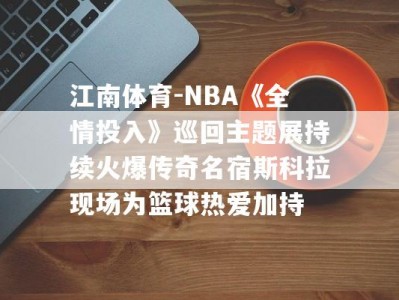 江南体育-NBA《全情投入》巡回主题展持续火爆传奇名宿斯科拉现场为篮球热爱加持