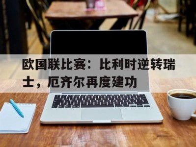 江南体育-欧国联比赛：比利时逆转瑞士，厄齐尔再度建功