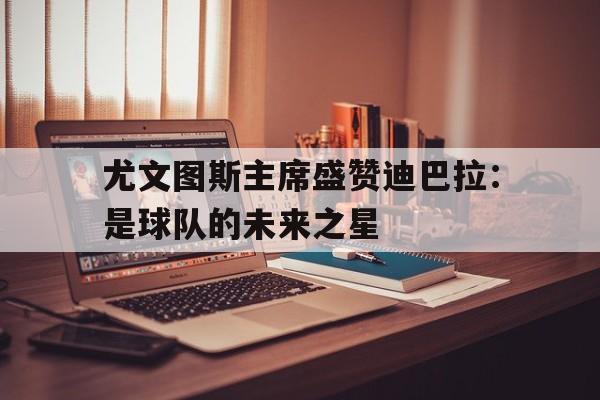 尤文图斯主席盛赞迪巴拉：是球队的未来之星